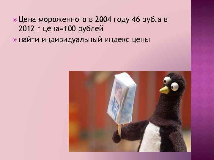  Цена мороженного в 2004 году 46 руб. а в 2012 г цена=100 рублей