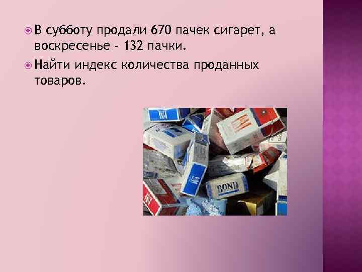  В субботу продали 670 пачек сигарет, а воскресенье - 132 пачки. Найти индекс