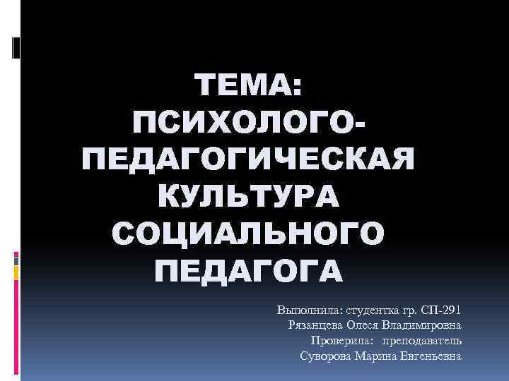 ТЕМА: ПСИХОЛОГОПЕДАГОГИЧЕСКAЯ КУЛЬТУРА СОЦИАЛЬНОГО ПЕДАГОГА Выполнила: студентка гр. СП 291 Рязанцева Олеся Владимировна Проверила: