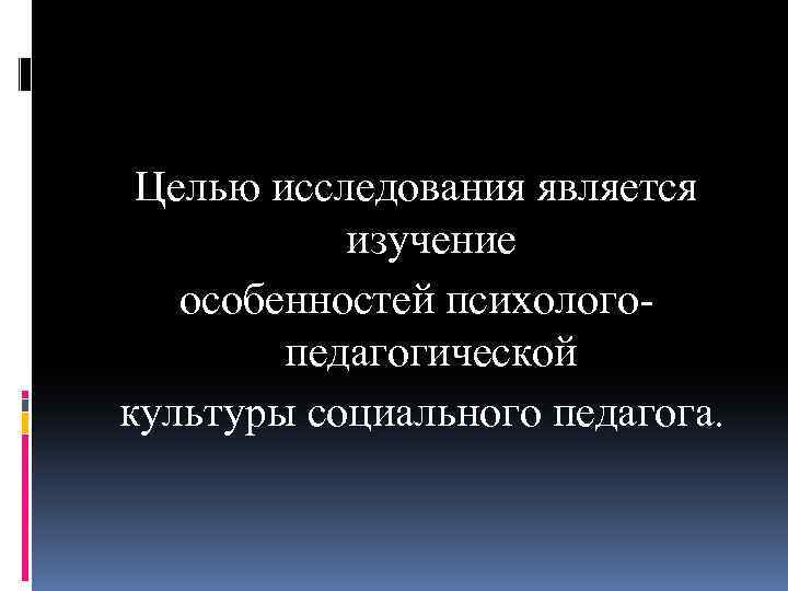 Целью исследования является изучение особенностей психолого педагогической культуры социального педагога. 