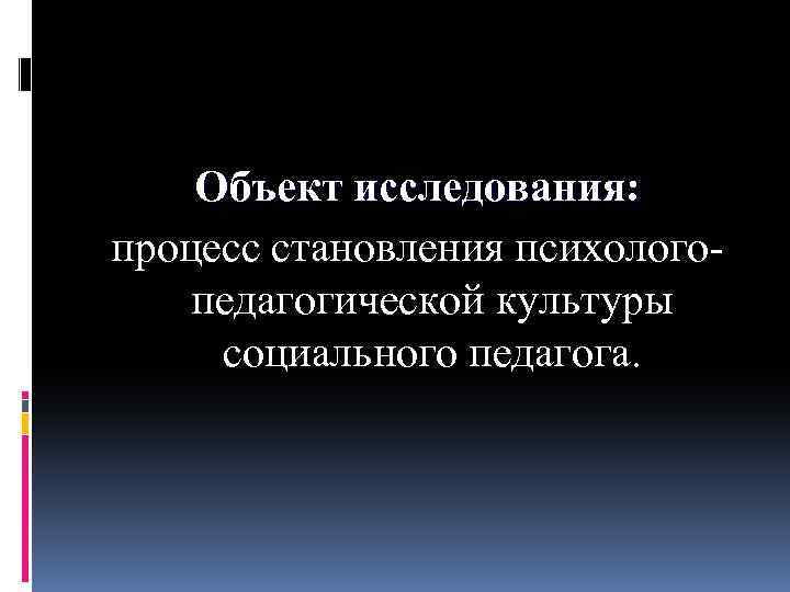 Объект исследования: процесс становления психолого педагогической культуры социального педагога. 