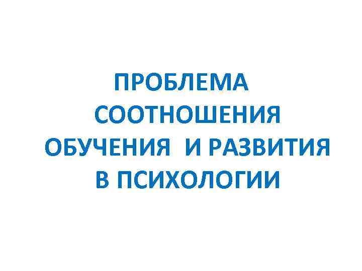 ПРОБЛЕМА СООТНОШЕНИЯ ОБУЧЕНИЯ И РАЗВИТИЯ В ПСИХОЛОГИИ 