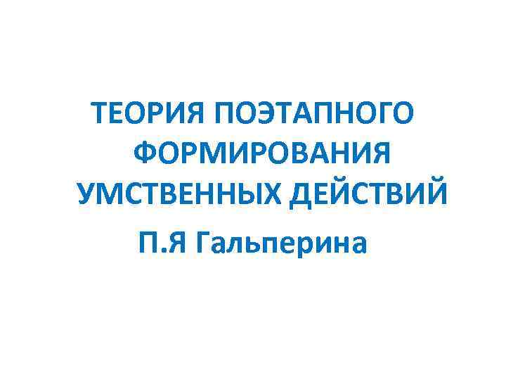 ТЕОРИЯ ПОЭТАПНОГО ФОРМИРОВАНИЯ УМСТВЕННЫХ ДЕЙСТВИЙ П. Я Гальперина 