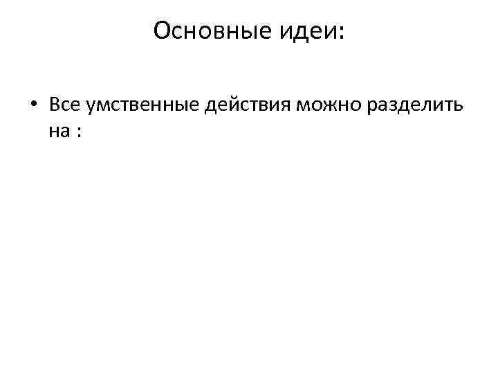 Основные идеи: • Все умственные действия можно разделить на : 