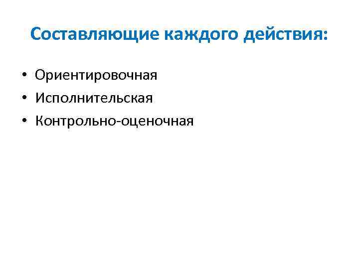 Составляющие каждого действия: • Ориентировочная • Исполнительская • Контрольно оценочная 