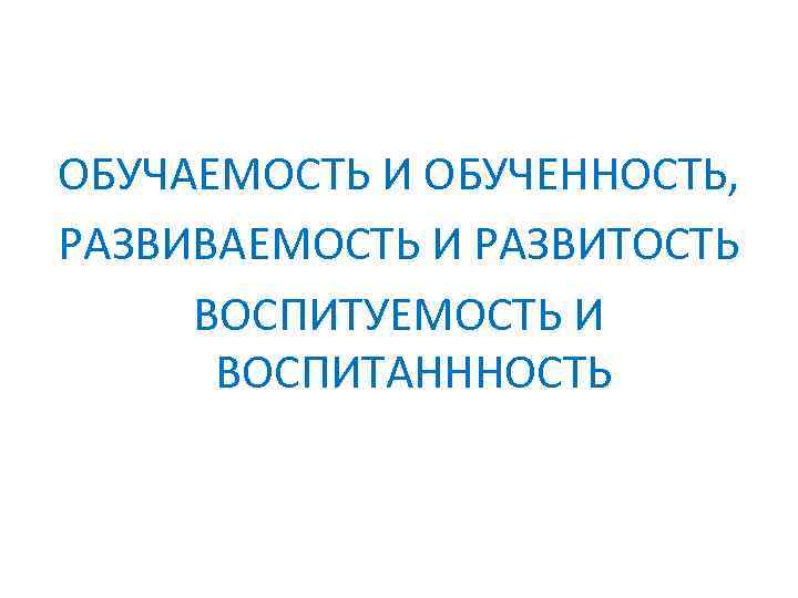 ОБУЧАЕМОСТЬ И ОБУЧЕННОСТЬ, РАЗВИВАЕМОСТЬ И РАЗВИТОСТЬ ВОСПИТУЕМОСТЬ И ВОСПИТАНННОСТЬ 