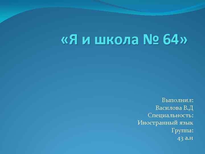  «Я и школа № 64» Выполнил: Василова В. Д Специальность: Иностранный язык Группа: