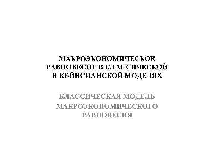 МАКРОЭКОНОМИЧЕСКОЕ РАВНОВЕСИЕ В КЛАССИЧЕСКОЙ И КЕЙНСИАНСКОЙ МОДЕЛЯХ КЛАССИЧЕСКАЯ МОДЕЛЬ МАКРОЭКОНОМИЧЕСКОГО РАВНОВЕСИЯ 