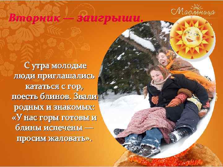 Вторник — заигрыши. С утра молодые люди приглашались кататься с гор, поесть блинов. Звали