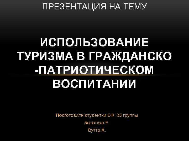 ПРЕЗЕНТАЦИЯ НА ТЕМУ ИСПОЛЬЗОВАНИЕ ТУРИЗМА В ГРАЖДАНСКО -ПАТРИОТИЧЕСКОМ ВОСПИТАНИИ Подготовили студентки БФ 33 группы