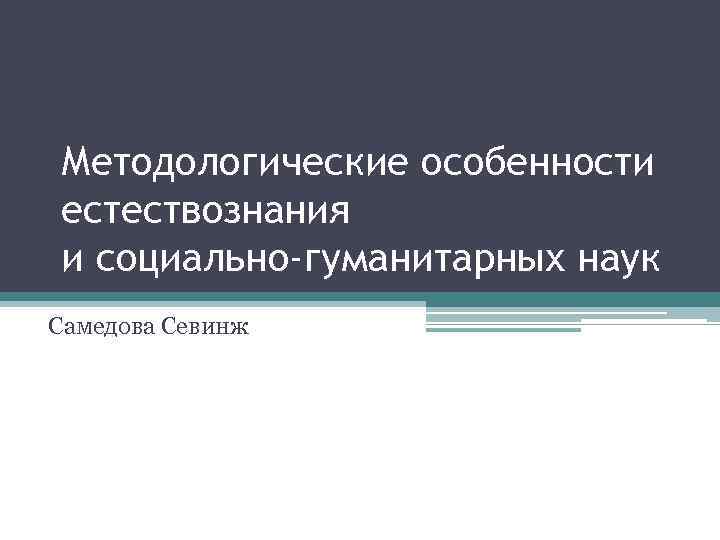 Методологические особенности естествознания и социально-гуманитарных наук Самедова Севинж 