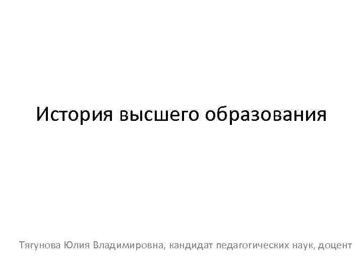 История высшего образования Тягунова Юлия Владимировна, кандидат педагогических наук, доцент 