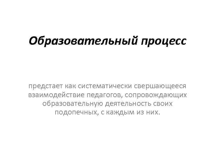 Образовательный процесс предстает как систематически свершающееся взаимодействие педагогов, сопровождающих образовательную деятельность своих подопечных, с