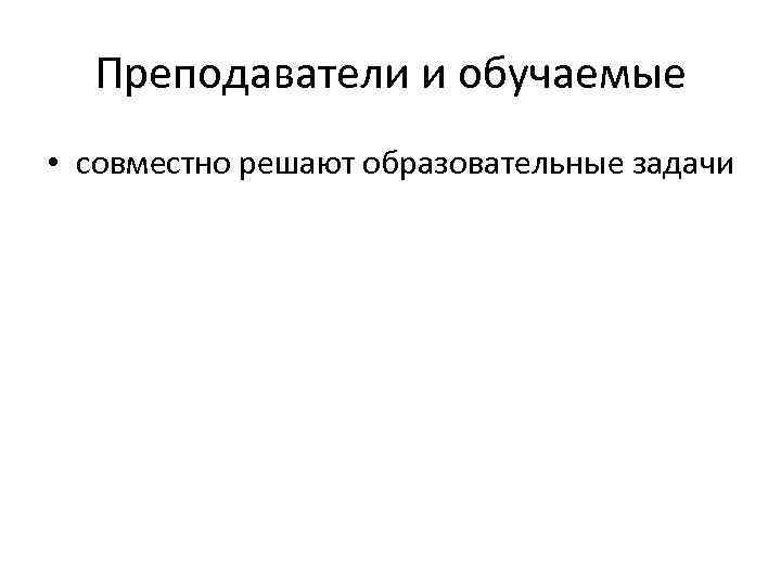 Преподаватели и обучаемые • совместно решают образовательные задачи 