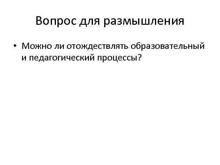 Вопрос для размышления • Можно ли отождествлять образовательный и педагогический процессы? 