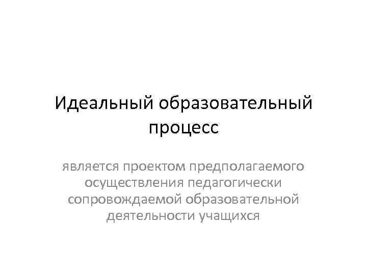 Идеальный образовательный процесс является проектом предполагаемого осуществления педагогически сопровождаемой образовательной деятельности учащихся 