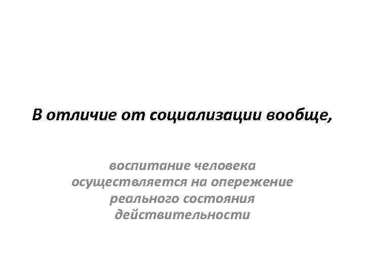 В отличие от социализации вообще, воспитание человека осуществляется на опережение реального состояния действительности 