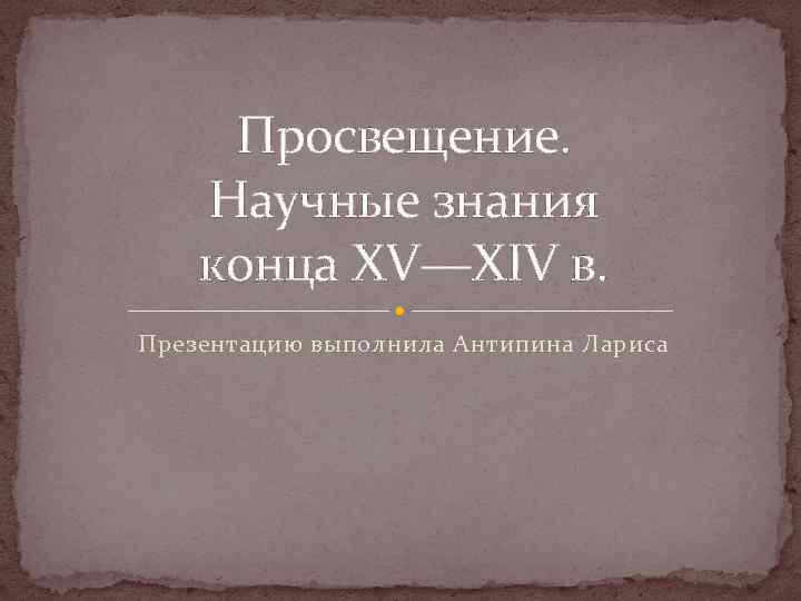 Просвещение. Научные знания конца XV—XIV в. Презентацию выполнила Антипина Лариса 