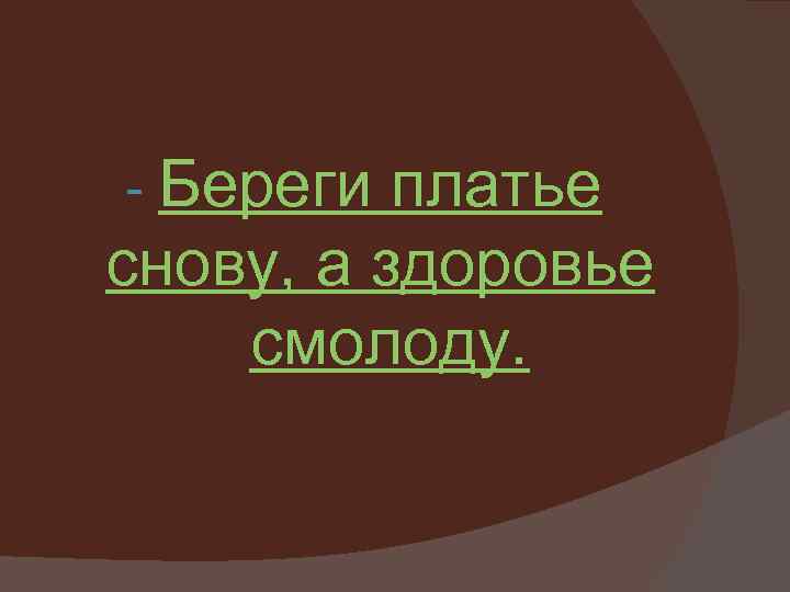 - Береги платье снову, а здоровье смолоду. 