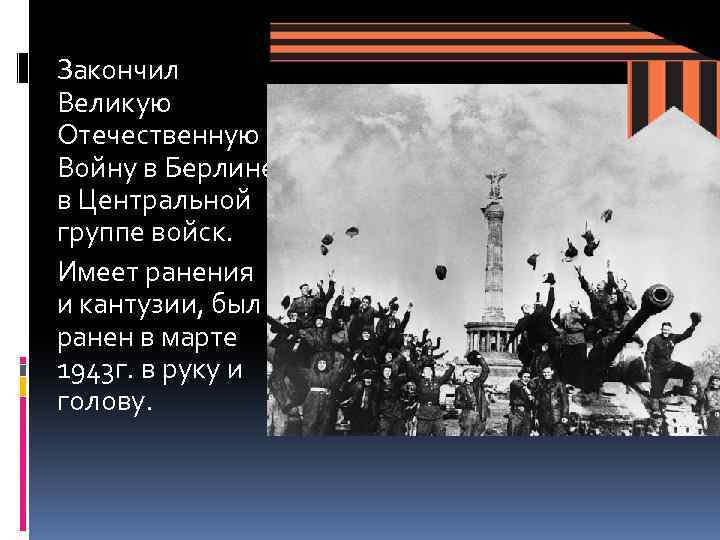 Закончил Великую Отечественную Войну в Берлине в Центральной группе войск. Имеет ранения и кантузии,