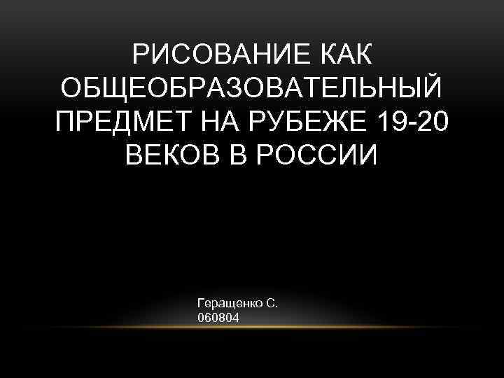 РИСОВАНИЕ КАК ОБЩЕОБРАЗОВАТЕЛЬНЫЙ ПРЕДМЕТ НА РУБЕЖЕ 19 -20 ВЕКОВ В РОССИИ Геращенко С. 060804
