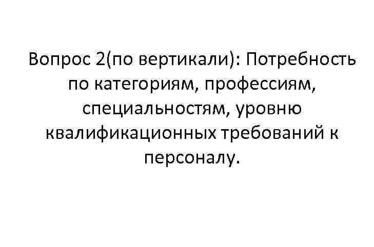 Вопрос 2(по вертикали): Потребность по категориям, профессиям, специальностям, уровню квалификационных требований к персоналу. 