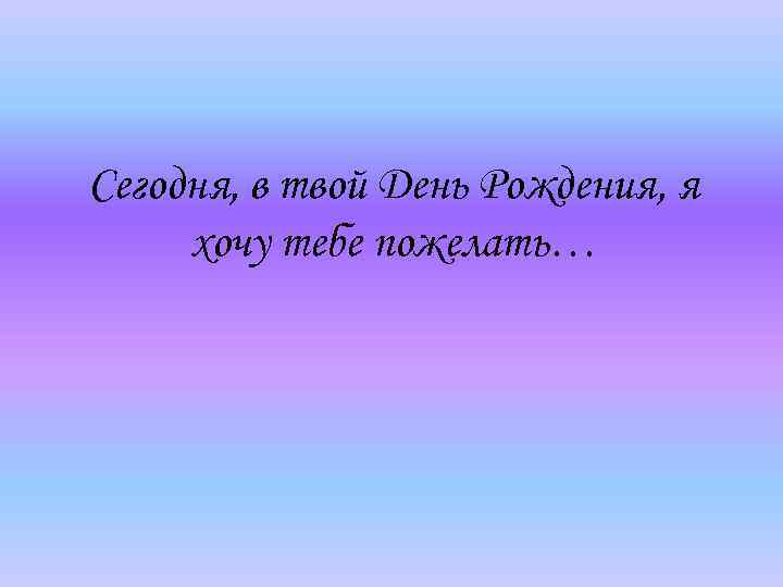 Сегодня, в твой День Рождения, я хочу тебе пожелать… 