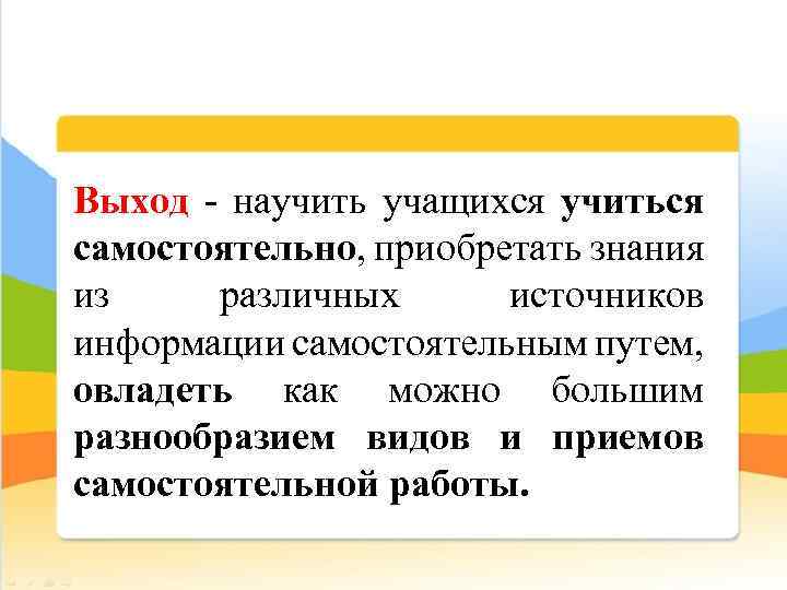 Выход - научить учащихся учиться самостоятельно, приобретать знания из различных источников информации самостоятельным путем,