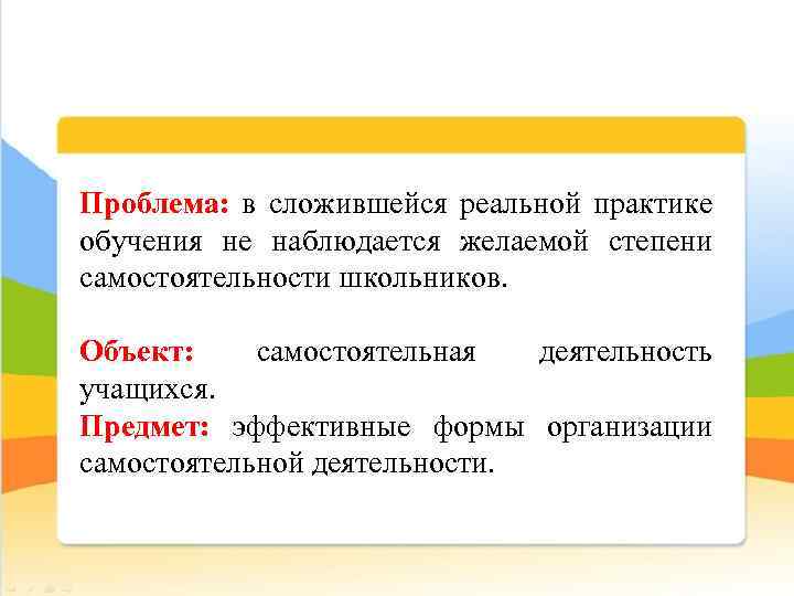 Проблема: в сложившейся реальной практике обучения не наблюдается желаемой степени самостоятельности школьников. Объект: самостоятельная