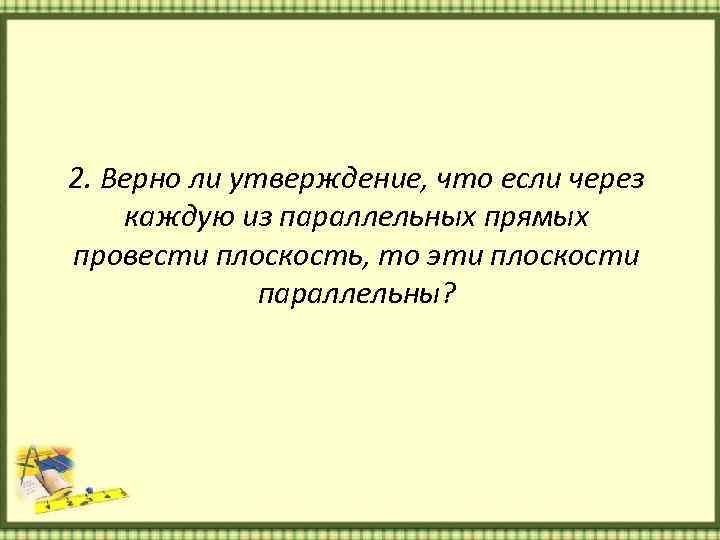 2. Верно ли утверждение, что если через каждую из параллельных прямых провести плоскость, то