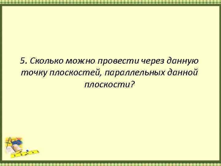 5. Сколько можно провести через данную точку плоскостей, параллельных данной плоскости? 