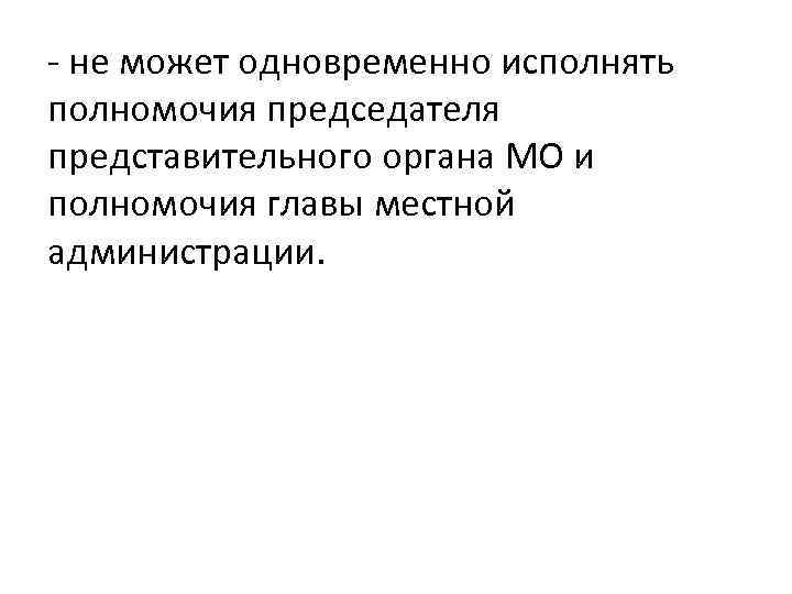 - не может одновременно исполнять полномочия председателя представительного органа МО и полномочия главы местной