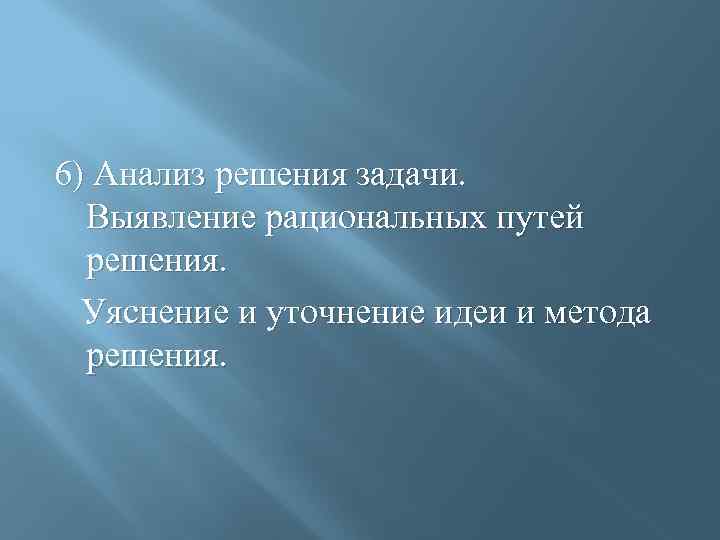 6) Анализ решения задачи. Выявление рациональных путей решения. Уяснение и уточнение идеи и метода