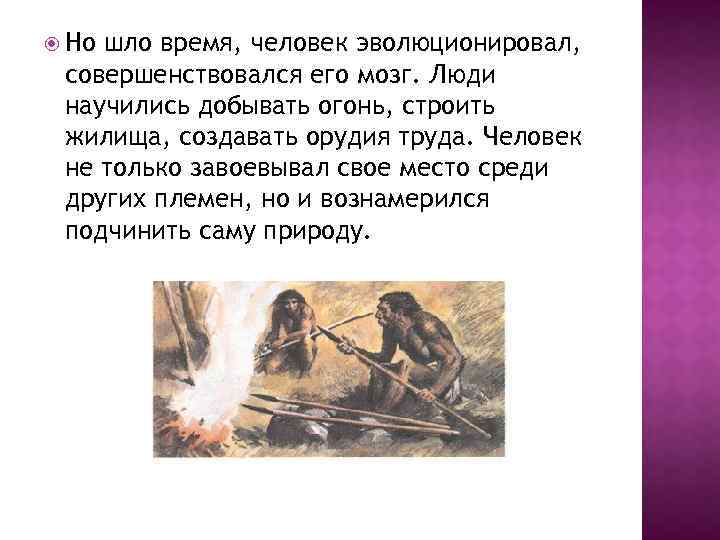  Но шло время, человек эволюционировал, совершенствовался его мозг. Люди научились добывать огонь, строить