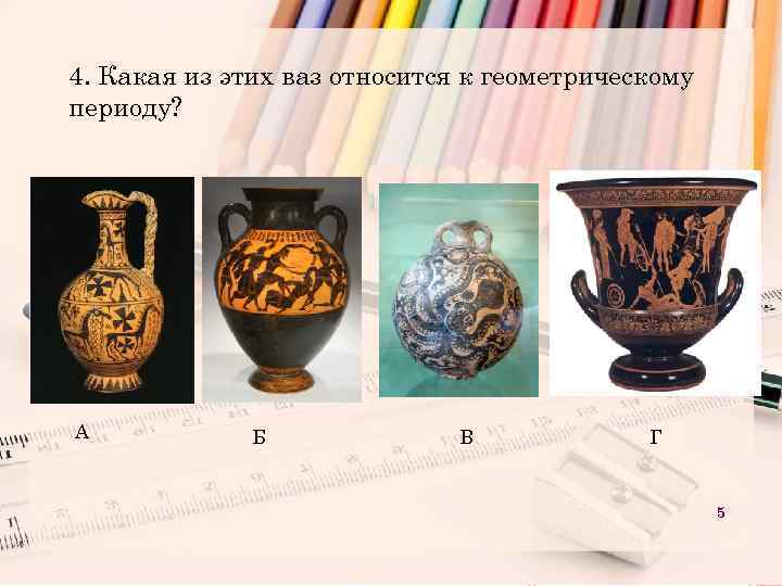 4. Какая из этих ваз относится к геометрическому периоду? А Б В Г 5