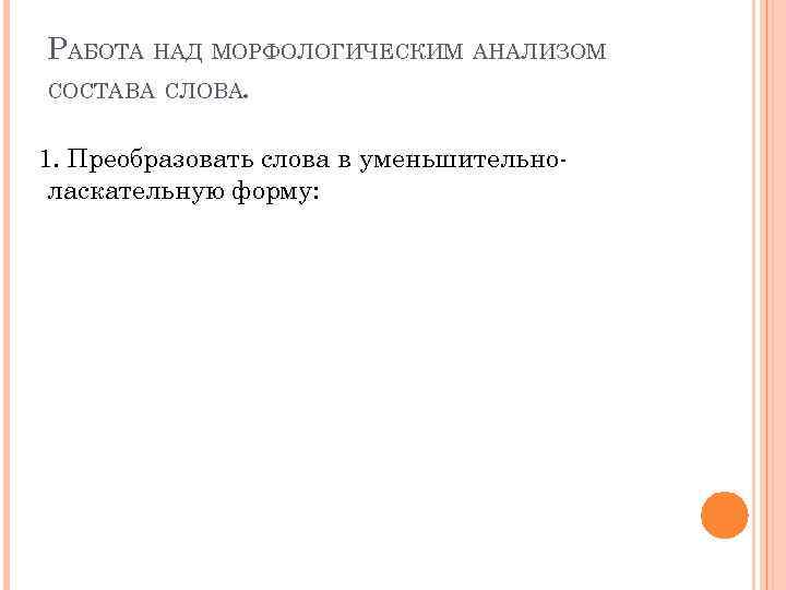 РАБОТА НАД МОРФОЛОГИЧЕСКИМ АНАЛИЗОМ СОСТАВА СЛОВА. 1. Преобразовать слова в уменьшительноласкательную форму: 
