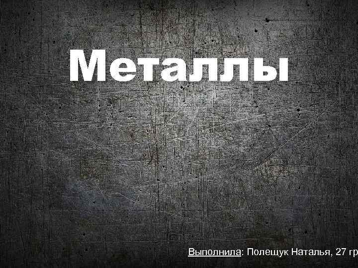Металлы Выполнила: Полещук Наталья, 27 гр 
