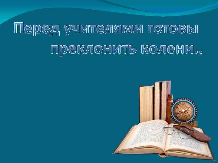 Перед учителями готовы преклонить колени. . 