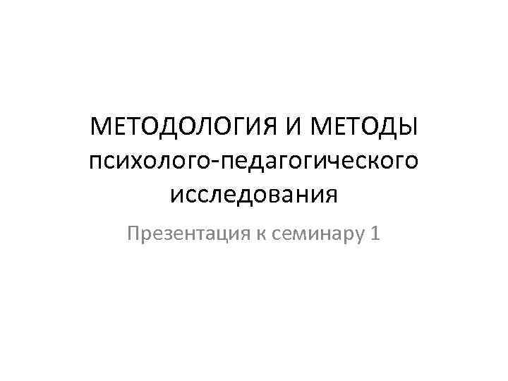 МЕТОДОЛОГИЯ И МЕТОДЫ психолого-педагогического исследования Презентация к семинару 1 