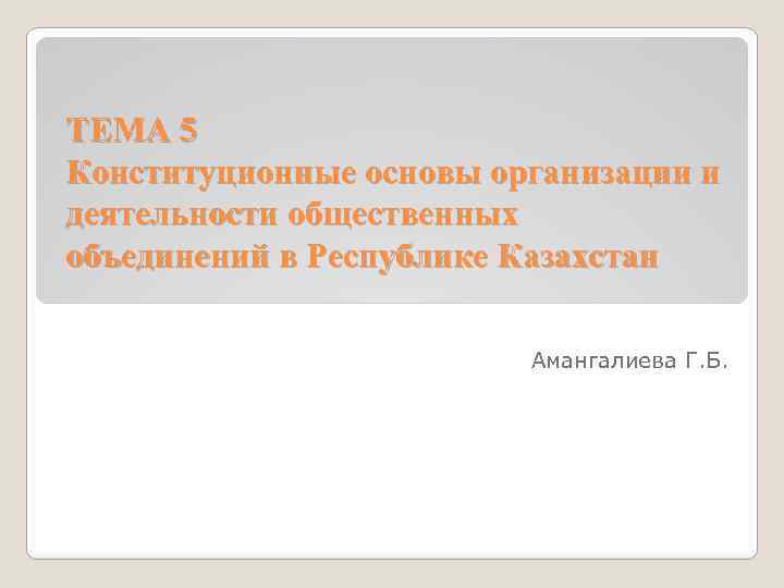 ТЕМА 5 Конституционные основы организации и деятельности общественных объединений в Республике Казахстан Амангалиева Г.