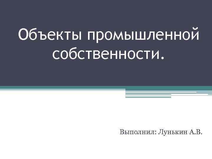 Объекты промышленной собственности. Выполнил: Лунькин А. В. 