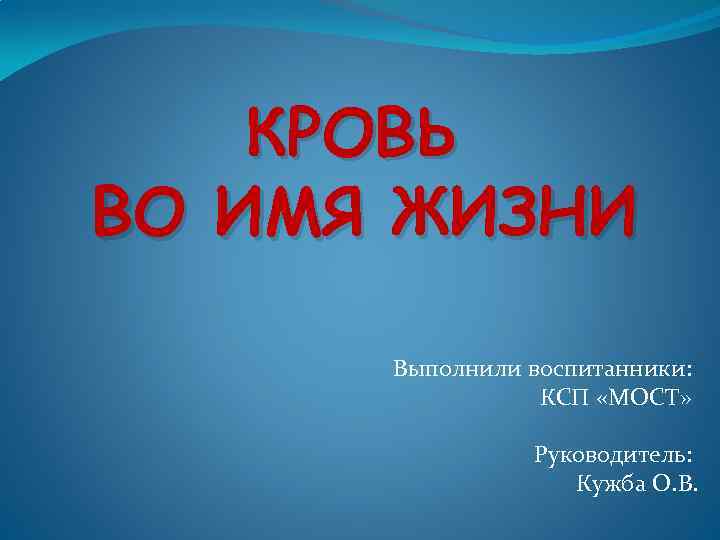 КРОВЬ ВО ИМЯ ЖИЗНИ Выполнили воспитанники: КСП «МОСТ» Руководитель: Кужба О. В. 