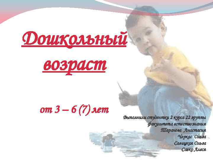 Дошкольный возраст от 3 – 6 (7) лет Выполнили студентки 2 курса 22 группы