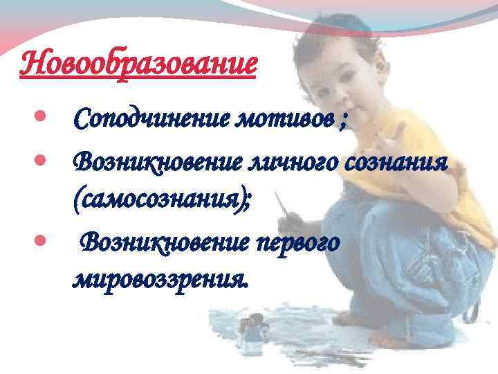 Новообразование Соподчинение мотивов ; Возникновение личного сознания (самосознания); Возникновение первого мировоззрения. 