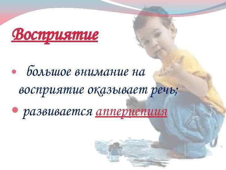 Восприятие большое внимание на восприятие оказывает речь; развивается апперцепция 