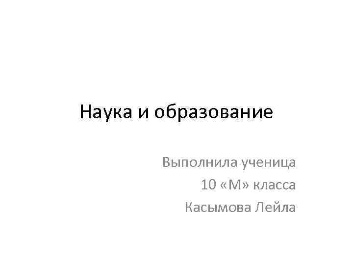 Наука и образование Выполнила ученица 10 «М» класса Касымова Лейла 