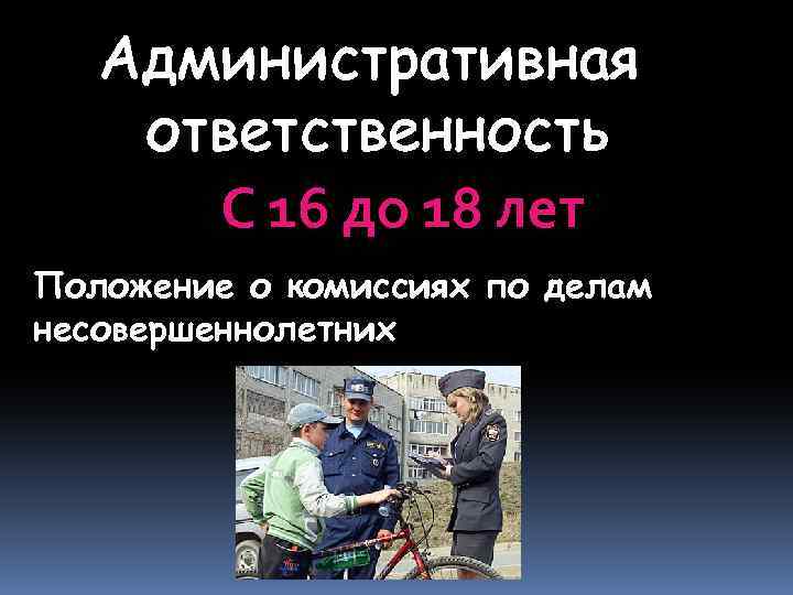 Административная ответственность С 16 до 18 лет Положение о комиссиях по делам несовершеннолетних 