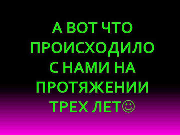 А ВОТ ЧТО ПРОИСХОДИЛО С НАМИ НА ПРОТЯЖЕНИИ ТРЕХ ЛЕТ 