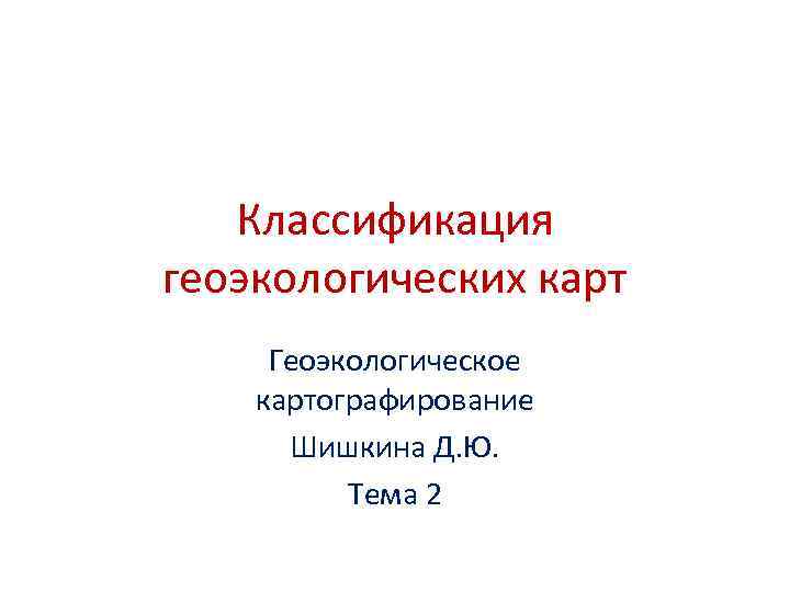 Классификация геоэкологических карт Геоэкологическое картографирование Шишкина Д. Ю. Тема 2 