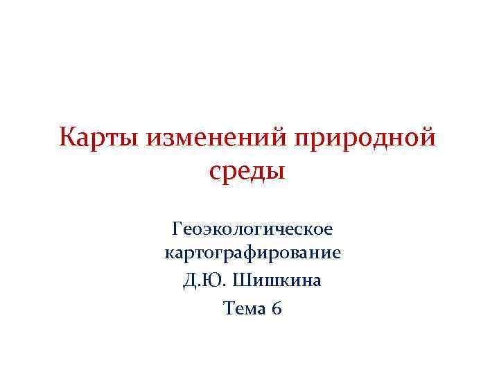 Карты изменений природной среды Геоэкологическое картографирование Д. Ю. Шишкина Тема 6 